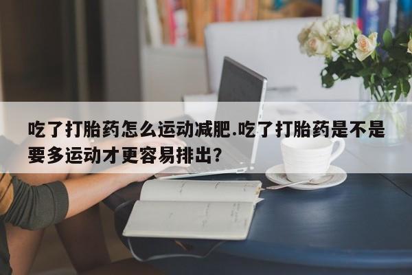 堕胎药怎么购买吃了打胎药怎么运动减肥.吃了打胎药是不是要多运动才更容易排出？