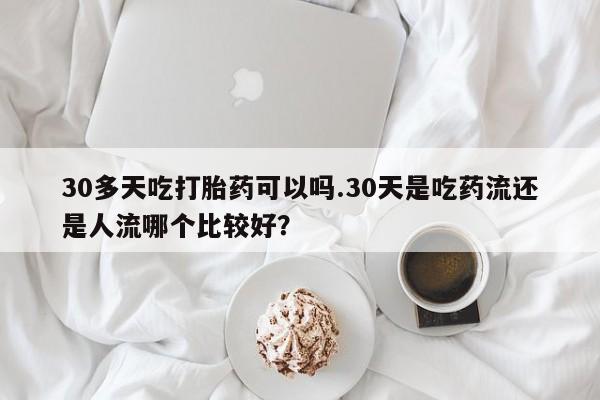 堕胎药怎么购买30多天吃打胎药可以吗.30天是吃药流还是人流哪个比较好？