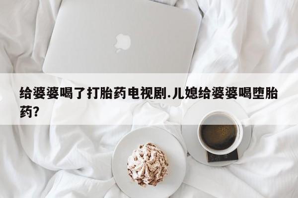 堕胎药怎么购买给婆婆喝了打胎药电视剧.儿媳给婆婆喝堕胎药？