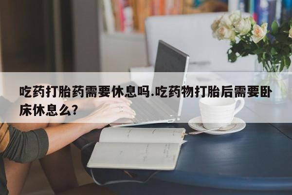 堕胎药怎么购买吃药打胎药需要休息吗.吃药物打胎后需要卧床休息么？