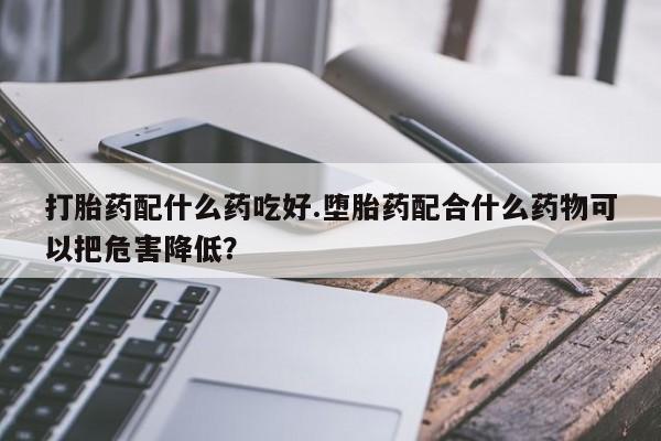 堕胎药怎么购买打胎药配什么药吃好.堕胎药配合什么药物可以把危害降低？