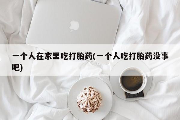 堕胎药怎么购买一个人在家里吃打胎药(一个人吃打胎药没事吧)