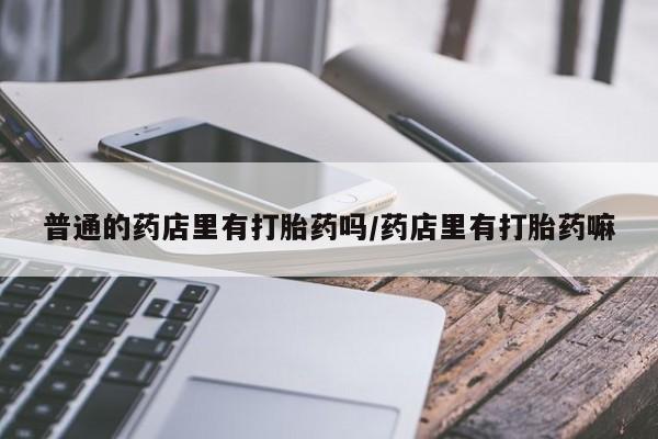 堕胎药怎么购买普通的药店里有打胎药吗/药店里有打胎药嘛