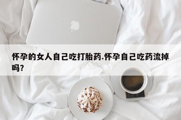 堕胎药怎么购买怀孕的女人自己吃打胎药.怀孕自己吃药流掉吗？
