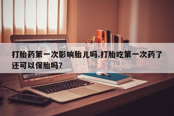 堕胎药怎么购买打胎药第一次影响胎儿吗.打胎吃第一次药了还可以保胎吗？