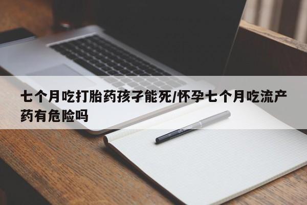 堕胎药怎么购买七个月吃打胎药孩孑能死/怀孕七个月吃流产药有危险吗