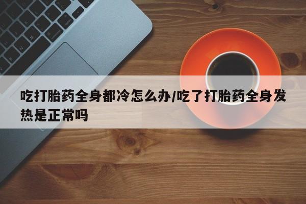堕胎药怎么购买吃打胎药全身都冷怎么办/吃了打胎药全身发热是正常吗