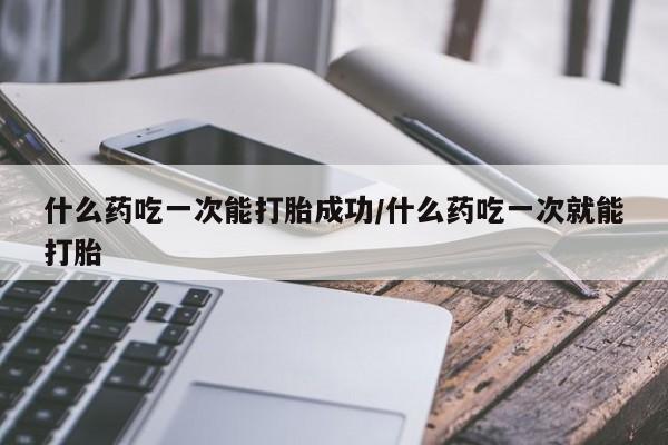 堕胎药怎么购买什么药吃一次能打胎成功/什么药吃一次就能打胎