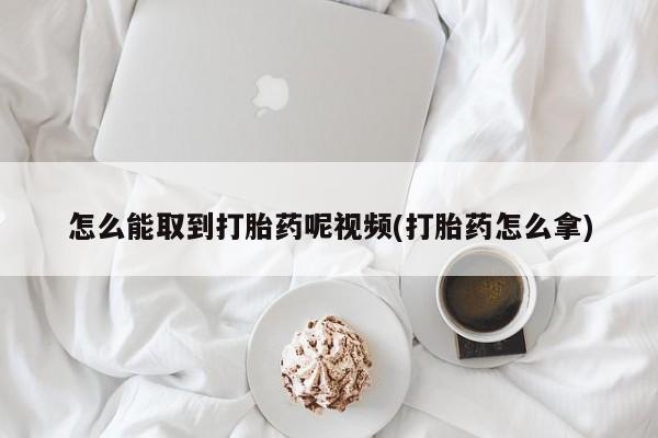 堕胎药怎么购买怎么能取到打胎药呢视频(打胎药怎么拿)