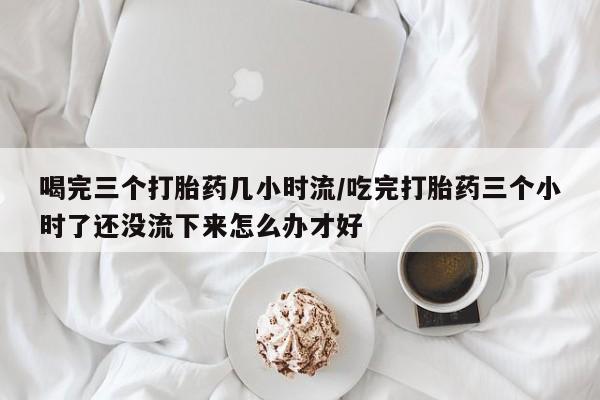 堕胎药怎么购买喝完三个打胎药几小时流/吃完打胎药三个小时了还没流下来怎么办才好