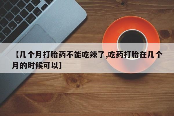 堕胎药怎么购买【几个月打胎药不能吃辣了,吃药打胎在几个月的时候可以】