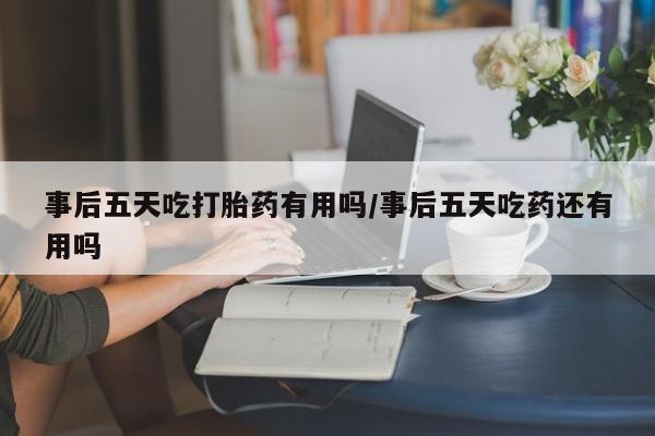 堕胎药怎么购买事后五天吃打胎药有用吗/事后五天吃药还有用吗