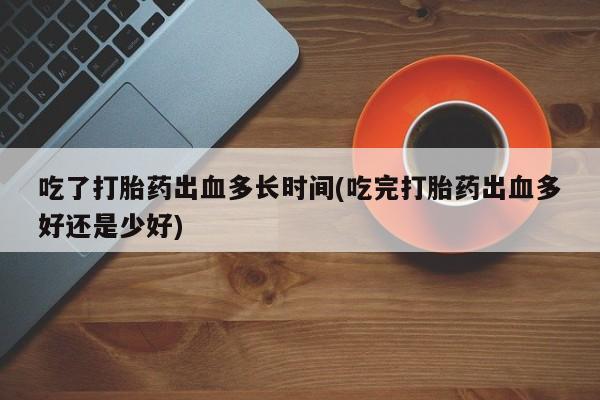 堕胎药怎么购买吃了打胎药出血多长时间(吃完打胎药出血多好还是少好)