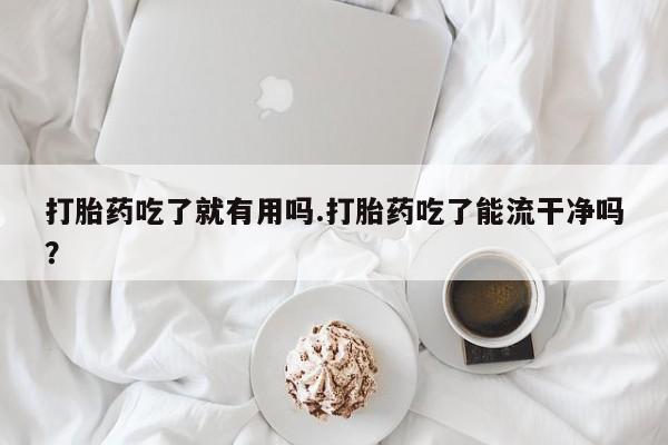 堕胎药怎么购买打胎药吃了就有用吗.打胎药吃了能流干净吗？