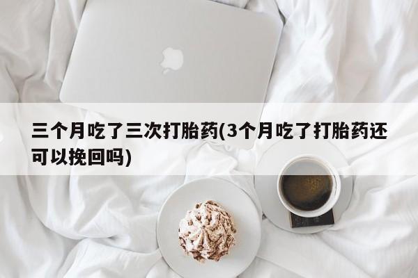 堕胎药怎么购买三个月吃了三次打胎药(3个月吃了打胎药还可以挽回吗)