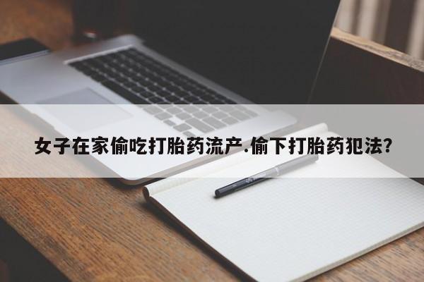 堕胎药怎么购买女子在家偷吃打胎药流产.偷下打胎药犯法？