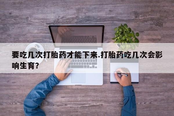 堕胎药怎么购买要吃几次打胎药才能下来.打胎药吃几次会影响生育？