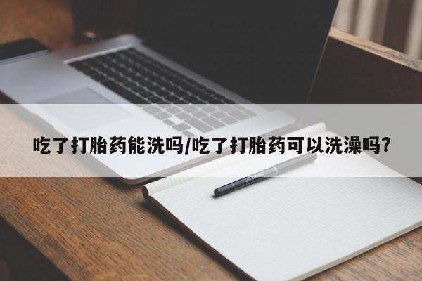 堕胎药怎么购买吃了打胎药能洗吗/吃了打胎药可以洗澡吗?