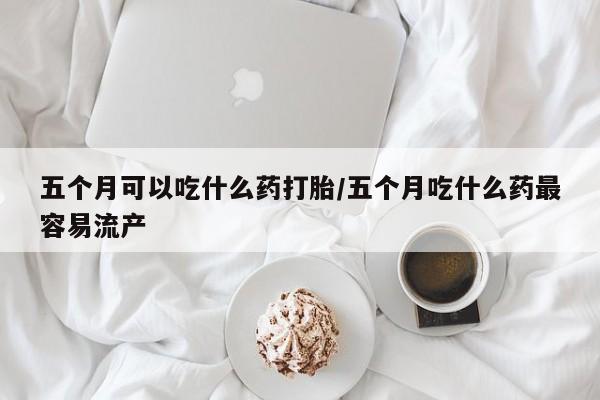 堕胎药怎么购买五个月可以吃什么药打胎/五个月吃什么药最容易流产