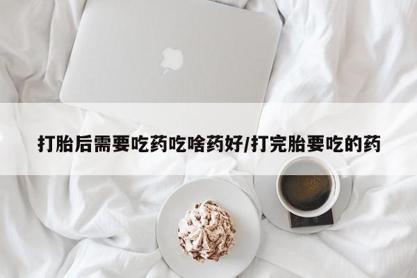 堕胎药怎么购买打胎后需要吃药吃啥药好/打完胎要吃的药