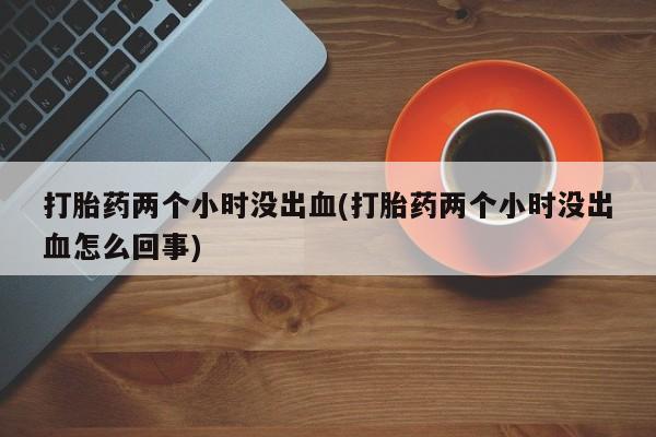 堕胎药怎么购买打胎药两个小时没出血(打胎药两个小时没出血怎么回事)