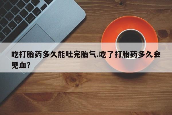 堕胎药怎么购买吃打胎药多久能吐完胎气.吃了打胎药多久会见血？