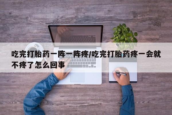 堕胎药怎么购买吃完打胎药一阵一阵疼/吃完打胎药疼一会就不疼了怎么回事