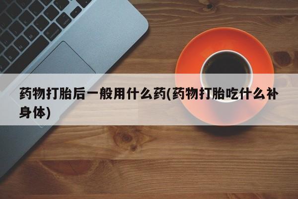 堕胎药怎么购买药物打胎后一般用什么药(药物打胎吃什么补身体)