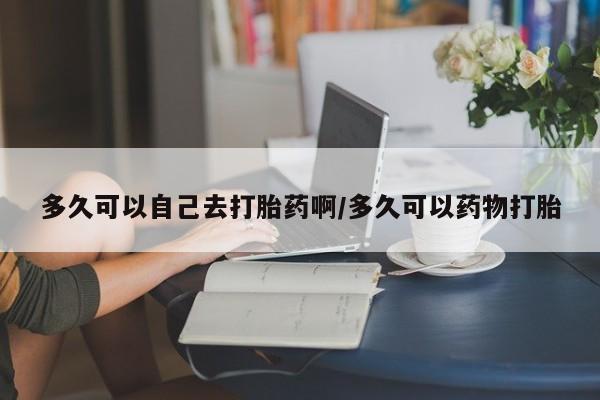 堕胎药怎么购买多久可以自己去打胎药啊/多久可以药物打胎