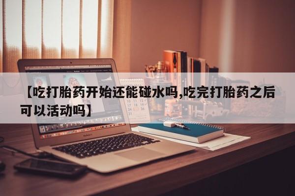 堕胎药怎么购买【吃打胎药开始还能碰水吗,吃完打胎药之后可以活动吗】