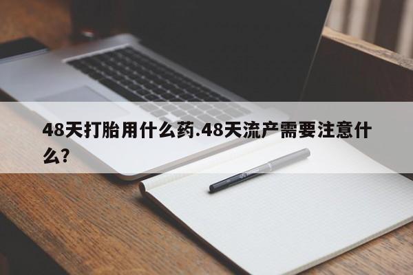 堕胎药怎么购买48天打胎用什么药.48天流产需要注意什么？