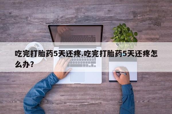堕胎药怎么购买吃完打胎药5天还疼.吃完打胎药5天还疼怎么办？