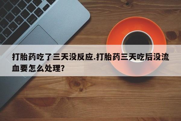 堕胎药怎么购买打胎药吃了三天没反应.打胎药三天吃后没流血要怎么处理？