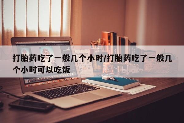 堕胎药怎么购买打胎药吃了一般几个小时/打胎药吃了一般几个小时可以吃饭