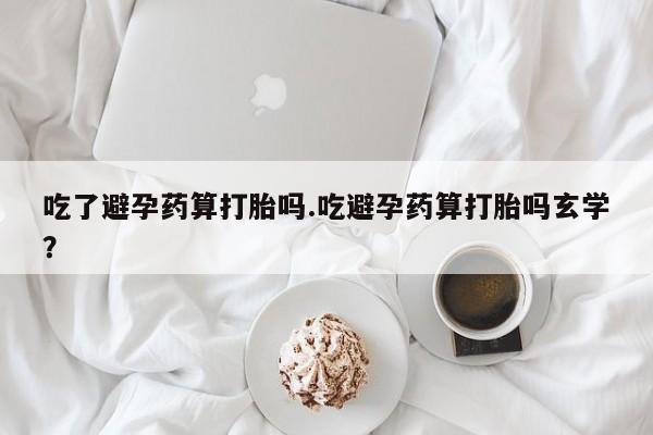 堕胎药怎么购买吃了避孕药算打胎吗.吃避孕药算打胎吗玄学？