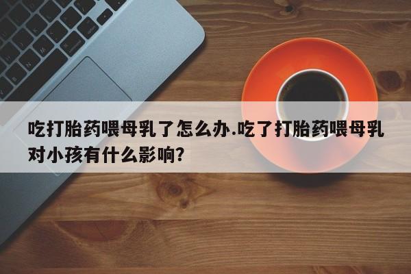 堕胎药怎么购买吃打胎药喂母乳了怎么办.吃了打胎药喂母乳对小孩有什么影响？