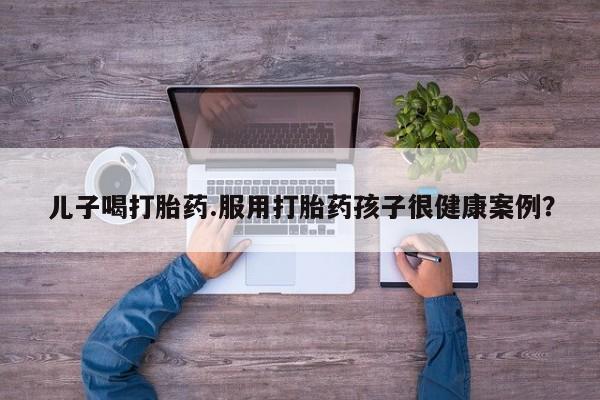 堕胎药怎么购买儿子喝打胎药.服用打胎药孩子很健康案例？
