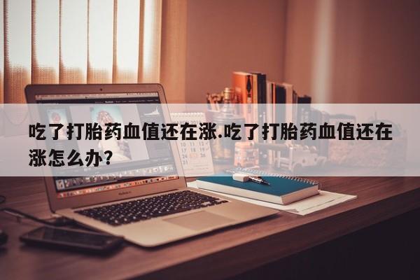 堕胎药怎么购买吃了打胎药血值还在涨.吃了打胎药血值还在涨怎么办？