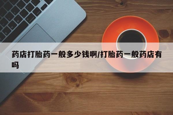 堕胎药怎么购买药店打胎药一般多少钱啊/打胎药一般药店有吗