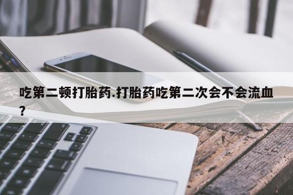 堕胎药怎么购买吃第二顿打胎药.打胎药吃第二次会不会流血？