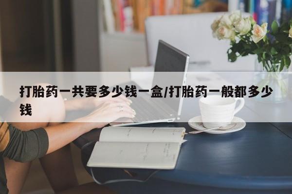 堕胎药怎么购买打胎药一共要多少钱一盒/打胎药一般都多少钱