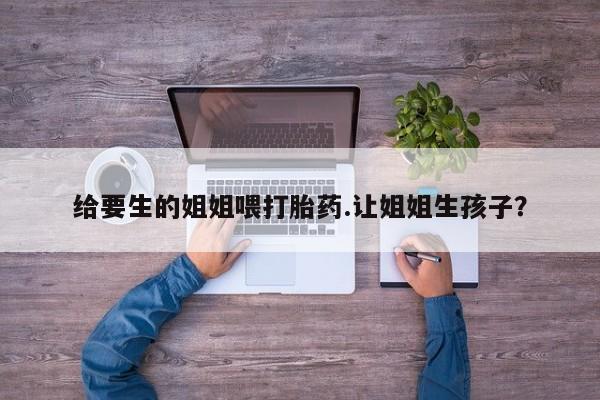 堕胎药怎么购买给要生的姐姐喂打胎药.让姐姐生孩子？
