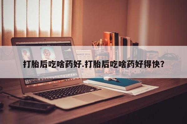 堕胎药怎么购买打胎后吃啥药好.打胎后吃啥药好得快？