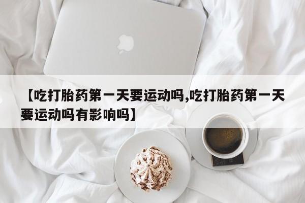 堕胎药怎么购买【吃打胎药第一天要运动吗,吃打胎药第一天要运动吗有影响吗】