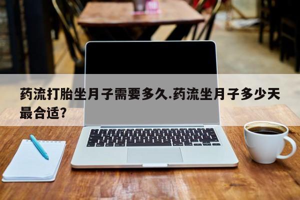 堕胎药怎么购买药流打胎坐月子需要多久.药流坐月子多少天最合适？