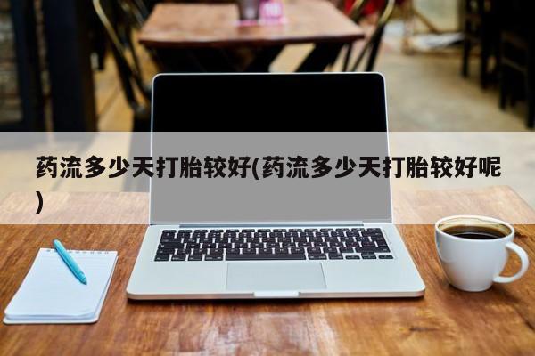 堕胎药怎么购买药流多少天打胎较好(药流多少天打胎较好呢)