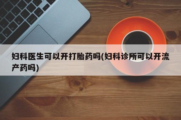 堕胎药怎么购买妇科医生可以开打胎药吗(妇科诊所可以开流产药吗)