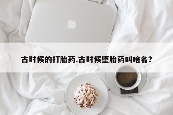 堕胎药怎么购买古时候的打胎药.古时候堕胎药叫啥名？