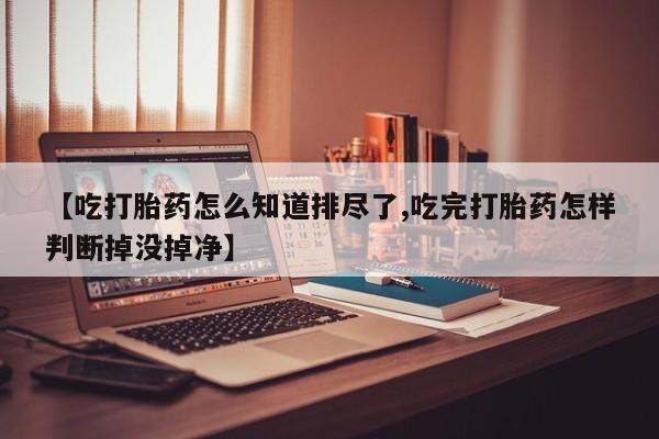 堕胎药怎么购买【吃打胎药怎么知道排尽了,吃完打胎药怎样判断掉没掉净】