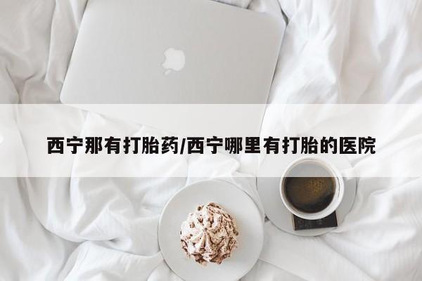 堕胎药怎么购买西宁那有打胎药/西宁哪里有打胎的医院